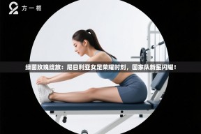 绿茵玫瑰绽放：尼日利亚女足荣耀时刻，国家队新星闪耀！